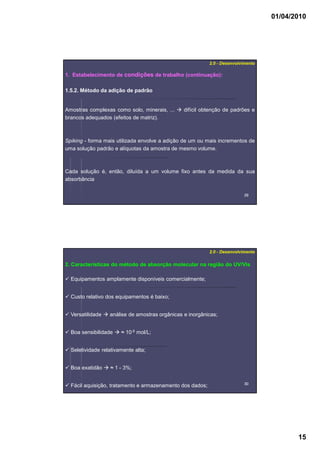 01/04/2010
15
2929
1. Estabelecimento de condições de trabalho (continuação):
2.0 - Desenvolvimento
1.5.2. Método da adição de padrão
Amostras complexas como solo, minerais, ... difícil obtenção de padrões e
brancos adequados (efeitos de matriz).
Spiking - forma mais utilizada envolve a adição de um ou mais incrementos de
uma solução padrão e alíquotas da amostra de mesmo volume.
Cada solução é, então, diluída a um volume fixo antes da medida da sua
absorbância
3030
2. Características do método de absorção molecular na região do UV/Vis
2.0 - Desenvolvimento
Equipamentos amplamente disponíveis comercialmente;
Custo relativo dos equipamentos é baixo;
Versatilidade análise de amostras orgânicas e inorgânicas;
Boa sensibilidade ≈ 10-5 mol/L;
Seletividade relativamente alta;
Boa exatidão ≈ 1 - 3%;
Fácil aquisição, tratamento e armazenamento dos dados;
 
