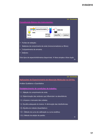 01/04/2010
17
3333
Fontes de radiação;
Seletores de comprimento de onda (monocromadores ou filtros);
Compartimento de amostra;
Detector.
Constituição Básica dos Instrumentos:
3.0 - Conclusões
Dois tipos de espectrofotômetros disponíveis feixe simples e feixe duplo.
3434
Aplicações da Espectrometria de Absorção Molecular no UV/Vis:
Análise Qualitativa e Quantitativa
3.0 - Conclusões
Estabelecimento de condições de trabalho:
1.1. Seleção do comprimento de onda;
1.2. Determinação das variáveis que influenciam na absorbância;
1.3. Limpeza e manuseio das cubetas;
1.4. Escolha adequada do branco diminuição das interferências;
1.5. Escolha do método (Quantitativo);
1.5.1. Método da curva de calibração ou curva analítica;
1.5.2. Método da adição de padrão.
 