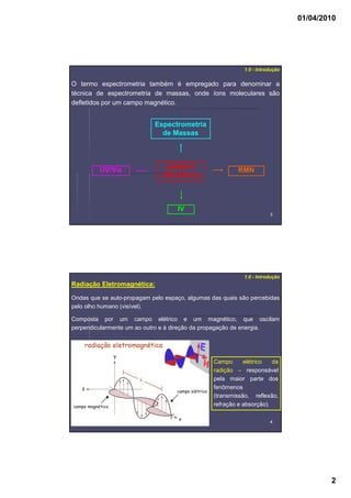 01/04/2010
2
33
1.0 - Introdução
QUÍMICA
ORGÂNICA
UV/Vis RMN
Espectrometria
de Massas
IV
O termo espectrometria também é empregado para denominar a
técnica de espectrometria de massas, onde íons moleculares são
defletidos por um campo magnético.
44
1.0 - Introdução
Radiação Eletromagnética:
Ondas que se auto-propagam pelo espaço, algumas das quais são percebidas
pelo olho humano (visível).
Campo elétrico da
radição – responsável
pela maior parte dos
fenômenos
(transmissão, reflexão,
refração e absorção).
Composta por um campo elétrico e um magnético, que oscilam
perpendicularmente um ao outro e à direção da propagação de energia.
 