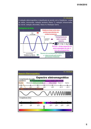 01/04/2010
5
99
A radiação eletromagnética é classificada de acordo com a freqüência - ondas
de rádios, microondas, radiação terahertz (Raios T), radiação infravermelha,
luz visível, radiação ultravioleta, Raios-X e Radiação Gama.
1.0 - Introdução
Parâmetros de Onda:
Período – tempo requerido (s)
para a passagem de máx. e
mín. em um ponto fixo.
Número de oscilações por segundo.
ν - determinada pela fonte e
permanece invariante.
Comprimento do
vetor no ponto
máximo.
Distância linear entre dois
pontos equivalentes em
ondas sucessivas.
1010
1.0 - Introdução
Espectro Eletromagnético:
UV/Vis; λ = 160 – 780 nmIV; λ = 0,78 – 300 µm
RMN; r.f. = 0,6 -10m (4 – 900MHz)
 