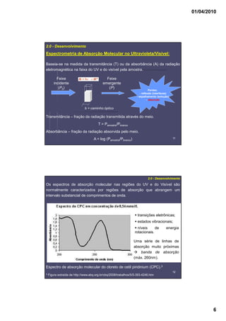 01/04/2010
6
1111
Espectrometria de Absorção Molecular no Ultravioleta/Visível:
2.0 - Desenvolvimento
Baseia-se na medida da transmitância (T) ou da absorbância (A) da radiação
eletromagnética na faixa do UV e do visível pela amostra.
Perdas:
- reflexão (interfaces)
- espalhamento (solução)
- absorção
Feixe
incidente
(P0)
Feixe
emergente
(P)
b = caminho óptico
Transmitância – fração da radiação transmitida através do meio.
T = Pamostra/Pbranco
Absorbância – fração da radiação absorvida pelo meio.
A = log (Pamostra/Pbranco)
1212
Os espectros de absorção molecular nas regiões do UV e do Visível são
normalmente caracterizados por regiões de absorção que abrangem um
intervalo substancial de comprimentos de onda.
2.0 - Desenvolvimento
Espectro de absorção molecular do cloreto de cetil piridinium (CPC).3
3 Figura extraída de http://www.abq.org.br/cbq/2008/trabalhos/5/5-393-4246.htm
Uma série de linhas de
absorção muito próximas
banda de absorção
(máx. 260nm).
transições eletrônicas;
estados vibracionais;
níveis de energia
rotacionais.
 