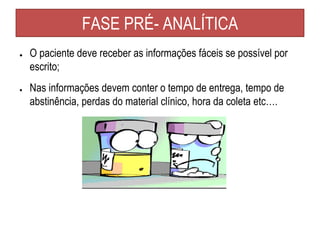 FASE PRÉ- ANALÍTICA
● O paciente deve receber as informações fáceis se possível por
escrito;
● Nas informações devem conter o tempo de entrega, tempo de
abstinência, perdas do material clínico, hora da coleta etc….
 