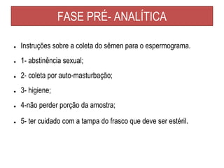 FASE PRÉ- ANALÍTICA
● Instruções sobre a coleta do sêmen para o espermograma.
● 1- abstinência sexual;
● 2- coleta por auto-masturbação;
● 3- higiene;
● 4-não perder porção da amostra;
● 5- ter cuidado com a tampa do frasco que deve ser estéril.
 