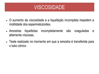 VISCOSIDADE
● O aumento da viscosidade e a liquefação incompleta impedem a
motilidade dos espermatozoides.
● Amostras liquefeitas incompletamente são coaguladas e
altamente viscosas.
● Teste realizado no momento em que a amostra é transferida para
o tubo cônico
 