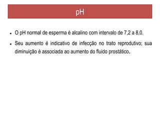 pH
● O pH normal de esperma é alcalino com intervalo de 7,2 a 8,0.
● Seu aumento é indicativo de infecção no trato reprodutivo; sua
diminuição é associada ao aumento do fluido prostático.
 