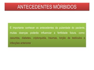 ANTECEDENTES MÓRBIDOS
É importante conhecer os antecedentes da puberdade do paciente,
muitas doenças poderão influenciar a fertilidade futura, como:
caxumba, diabetes, criptorquidia, traumas, torção de testículos e
infecções anteriores.
 