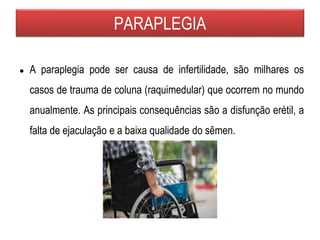 PARAPLEGIA
● A paraplegia pode ser causa de infertilidade, são milhares os
casos de trauma de coluna (raquimedular) que ocorrem no mundo
anualmente. As principais consequências são a disfunção erétil, a
falta de ejaculação e a baixa qualidade do sêmen.
 
