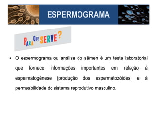 ESPERMOGRAMA
• O espermograma ou análise do sêmen é um teste laboratorial
que fornece informações importantes em relação à
espermatogênese (produção dos espermatozóides) e à
permeabilidade do sistema reprodutivo masculino.
 