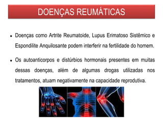 DOENÇAS REUMÁTICAS
● Doenças como Artrite Reumatoide, Lupus Erimatoso Sistêmico e
Espondilite Anquilosante podem interferir na fertilidade do homem.
● Os autoanticorpos e distúrbios hormonais presentes em muitas
dessas doenças, além de algumas drogas utilizadas nos
tratamentos, atuam negativamente na capacidade reprodutiva.
 
