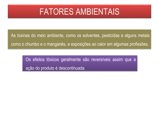 FATORES AMBIENTAIS
Os efeitos tóxicos geralmente são reversíveis assim que a
ação do produto é descontinuada.
As toxinas do meio ambiente, como os solventes, pesticidas e alguns metais
como o chumbo e o manganês, e exposições ao calor em algumas profissões.
 