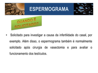 • Solicitado para investigar a causa da infertilidade do casal, por
exemplo. Além disso, o espermograma também é normalmente
solicitado após cirurgia de vasectomia e para avaliar o
funcionamento dos testículos.
ESPERMOGRAMA
 