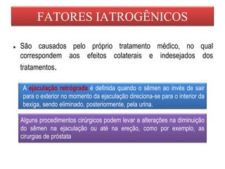 FATORES IATROGÊNICOS
● São causados pelo próprio tratamento médico, no qual
correspondem aos efeitos colaterais e indesejados dos
tratamentos.
A ejaculação retrógrada é definida quando o sêmen ao invés de sair
para o exterior no momento da ejaculação direciona-se para o interior da
bexiga, sendo eliminado, posteriormente, pela urina.
Alguns procedimentos cirúrgicos podem levar a alterações na diminuição
do sêmen na ejaculação ou até na ereção, como por exemplo, as
cirurgias de próstata
 