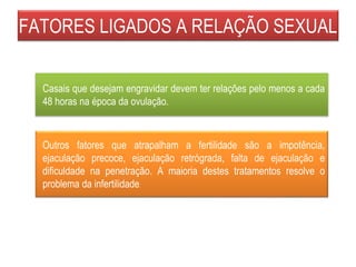 FATORES LIGADOS A RELAÇÃO SEXUAL
Outros fatores que atrapalham a fertilidade são a impotência,
ejaculação precoce, ejaculação retrógrada, falta de ejaculação e
dificuldade na penetração. A maioria destes tratamentos resolve o
problema da infertilidade.
Casais que desejam engravidar devem ter relações pelo menos a cada
48 horas na época da ovulação.
 