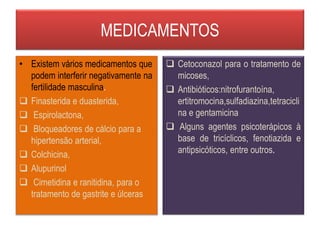 MEDICAMENTOS
• Existem vários medicamentos que
podem interferir negativamente na
fertilidade masculina.
 Finasterida e duasterida,
 Espirolactona,
 Bloqueadores de cálcio para a
hipertensão arterial,
 Colchicina,
 Alupurinol
 Cimetidina e ranitidina, para o
tratamento de gastrite e úlceras
 Cetoconazol para o tratamento de
micoses,
 Antibióticos:nitrofurantoína,
ertitromocina,sulfadiazina,tetracicli
na e gentamicina
 Alguns agentes psicoterápicos à
base de tricíclicos, fenotiazida e
antipsicóticos, entre outros.
 