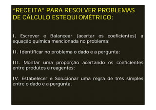 “RECEITA” PARA RESOLVER PROBLEMAS
DE CÁLCULO ESTEQUIOMÉTRICO:


I. Escrever e Balancear (acertar os coeficientes) a
equação química mencionada no problema;

II. Identificar no problema o dado e a pergunta;

III. Montar uma proporção acertando os coeficientes
entre produtos e reagentes;

IV. Estabelecer e Solucionar uma regra de três simples
entre o dado e a pergunta.
 