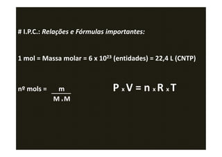 # I.P.C.: Relações e Fórmulas importantes:


1 mol = Massa molar = 6 x 1023 (entidades) = 22,4 L (CNTP)



nº mols =    m                 P xV = n xR xT
            M xM
 