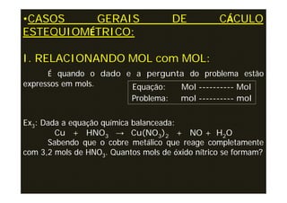 •CASOS    GERAIS                      DE          CÁCULO
ESTEQUIOMÉTRICO:

I. RELACIONANDO MOL com MOL:
      É quando o dado e a pergunta do problema estão
expressos em mols.     Equação:  Mol ---------- Mol
                       Problema: mol ---------- mol

Ex3: Dada a equação química balanceada:
        Cu + HNO3 → Cu(NO3)2 + NO + H2O
      Sabendo que o cobre metálico que reage completamente
com 3,2 mols de HNO3. Quantos mols de óxido nítrico se formam?
 