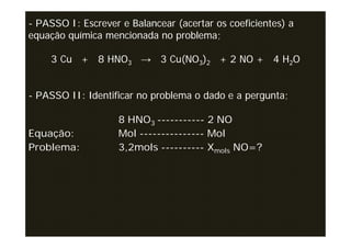 - PASSO I: Escrever e Balancear (acertar os coeficientes) a
equação química mencionada no problema;

    3 Cu + 8 HNO3 → 3 Cu(NO3)2 + 2 NO + 4 H2O


- PASSO II: Identificar no problema o dado e a pergunta;

                    8 HNO3 ----------- 2 NO
Equação:            Mol --------------- Mol
Problema:           3,2mols ---------- Xmols NO=?
 