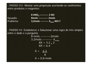 - PASSO III: Montar uma proporção acertando os coeficientes
entre produtos e reagentes;

                   8 HNO3 ----------- 2 NO
Equação:           8mols ------------ 2mols
Problema:          3,2mols ---------- Xmols NO=?


- PASSO IV: Estabelecer e Solucionar uma regra de três simples
entre o dado e a pergunta.
                    8 mols ---------2mols
                    3,2mols --------- Xmols
                           8X = 3,2 X 2
                           8X = 6,4

                      X=    6,4
                             8
                      X = 0,8 mols
 