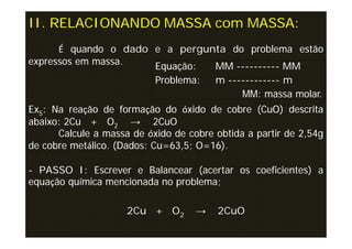 II. RELACIONANDO MASSA com MASSA:
      É quando o dado e a pergunta do problema estão
expressos em massa.   Equação:  MM ---------- MM
                      Problema: m ------------ m
                                     MM: massa molar.
Ex5: Na reação de formação do óxido de cobre (CuO) descrita
abaixo: 2Cu + O2 → 2CuO
      Calcule a massa de óxido de cobre obtida a partir de 2,54g
de cobre metálico. (Dados: Cu=63,5; O=16).

- PASSO I: Escrever e Balancear (acertar os coeficientes) a
equação química mencionada no problema;

                     2Cu + O2       →    2CuO
 