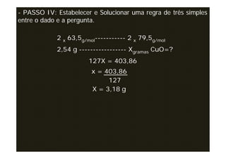 - PASSO IV: Estabelecer e Solucionar uma regra de três simples
entre o dado e a pergunta.

            2 x 63,5g/mol----------- 2 x 79,5g/mol
            2,54 g ----------------- Xgramas CuO=?
                       127X = 403,86
                        x = 403,86
                             127
                        X = 3,18 g
 