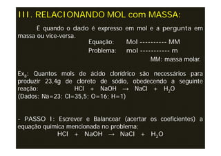 III. RELACIONANDO MOL com MASSA:
      É quando o dado é expresso em mol e a pergunta em
massa ou vice-versa.
                     Equação:    Mol ---------- MM
                     Problema:   mol ----------- m
                                         MM: massa molar.

Ex8: Quantos mols de ácido clorídrico são necessários para
produzir 23,4g de cloreto de sódio, obedecendo a seguinte
reação:           HCl + NaOH → NaCl + H2O
(Dados: Na=23; Cl=35,5; O=16; H=1)


- PASSO I: Escrever e Balancear (acertar os coeficientes) a
equação química mencionada no problema;
            HCl + NaOH → NaCl + H2O
 