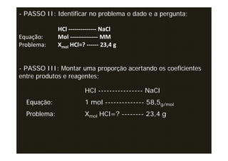 - PASSO II: Identificar no problema o dado e a pergunta;

              HCl -------------- NaCl
Equação:      Mol -------------- MM
Problema:     Xmol HCl=? ------ 23,4 g


- PASSO III: Montar uma proporção acertando os coeficientes
entre produtos e reagentes;

                         HCl ---------------- NaCl
  Equação:               1 mol -------------- 58,5g/mol
  Problema:              Xmol HCl=? -------- 23,4 g
 