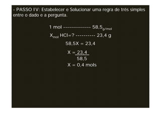 - PASSO IV: Estabelecer e Solucionar uma regra de três simples
entre o dado e a pergunta.

                1 mol -------------- 58,5g/mol
                 Xmol HCl=? ---------- 23,4 g
                        58,5X = 23,4
                         X = 23,4
                             58,5
                         X = 0,4 mols
 