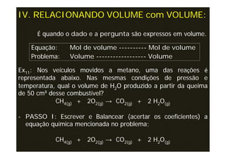 IV. RELACIONANDO VOLUME com VOLUME:

      É quando o dado e a pergunta são expressos em volume.

    Equação:    Mol de volume ---------- Mol de volume
    Problema:   Volume ------------------ Volume

Ex11: Nos veículos movidos a metano, uma das reações é
representada abaixo. Nas mesmas condições de pressão e
temperatura, qual o volume de H2O produzido a partir da queima
de 50 cm³ desse combustível?
            CH4(g) + 2O2(g) → CO2(g) + 2 H2O(g)

- PASSO I: Escrever e Balancear (acertar os coeficientes) a
  equação química mencionada no problema;

            CH4(g) + 2O2(g) → CO2(g) + 2 H2O(g)
 