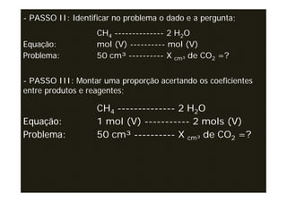 - PASSO II: Identificar no problema o dado e a pergunta;
                   CH4 -------------- 2 H2O
Equação:           mol (V) ---------- mol (V)
Problema:          50 cm³ ---------- X cm³ de CO2 =?


- PASSO III: Montar uma proporção acertando os coeficientes
entre produtos e reagentes;

                   CH4 -------------- 2 H2O
Equação:           1 mol (V) ----------- 2 mols (V)
Problema:          50 cm³ ---------- X cm³ de CO2 =?
 