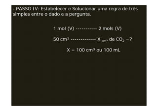 - PASSO IV: Estabelecer e Solucionar uma regra de três
simples entre o dado e a pergunta.


                 1 mol (V) ----------- 2 mols (V)

                 50 cm³ ------------- X cm³ de CO2 =?

                       X = 100 cm³ ou 100 mL
 