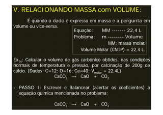 V. RELACIONANDO MASSA com VOLUME:
      É quando o dado é expresso em massa e a pergunta em
volume ou vice-versa.
                          Equação:   MM ------- 22,4 L
                          Problema:  m -------- Volume
                                         MM: massa molar.
                             Volume Molar (CNTP) = 22,4 L.

Ex14: Calcular o volume de gás carbônico obtidos, nas condições
normais de temperatura e pressão, por calcinação de 200g de
cálcio. (Dados: C=12; O=16; Ca=40; Vmolar = 22,4L).
                    CaCO3 → CaO + CO2

- PASSO I: Escrever e Balancear (acertar os coeficientes) a
  equação química mencionada no problema;

                  CaCO3 → CaO + CO2
 