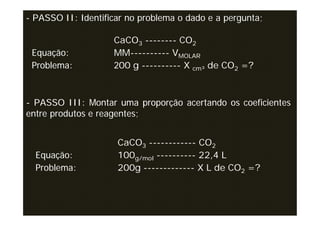 - PASSO II: Identificar no problema o dado e a pergunta;

                    CaCO3 -------- CO2
 Equação:           MM---------- VMOLAR
 Problema:          200 g ---------- X cm³ de CO2 =?



- PASSO III: Montar uma proporção acertando os coeficientes
entre produtos e reagentes;


                     CaCO3 ------------ CO2
  Equação:           100g/mol ---------- 22,4 L
  Problema:          200g ------------- X L de CO2 =?
 