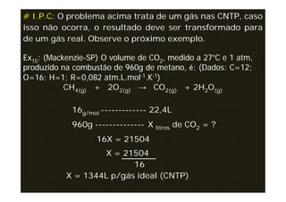 # I.P.C: O problema acima trata de um gás nas CNTP, caso
isso não ocorra, o resultado deve ser transformado para
de um gás real. Observe o próximo exemplo.

Ex15: (Mackenzie-SP) O volume de CO2, medido a 27°C e 1 atm,
produzido na combustão de 960g de metano, é: (Dados: C=12;
O=16; H=1; R=0,082 atm.L.mol-1.K-1)
           CH4(g) + 2O2(g) → CO2(g) + 2H2O(g)

            16g/mol ------------- 22,4L
            960g -------------- X litros de CO2 = ?
                   16X = 21504
                   X = 21504
                          16
           X = 1344L p/gás ideal (CNTP)
 
