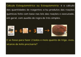 Cálculo Estequiométrico ou Estequiometria: é o cálculo
das quantidades de reagentes e/ou produtos das reações
químicas feito com base nas leis das reações e executado,
em geral, com auxilio de regra de três simples.




E se fosse para fazer 2 bolos e meio quanto de trigo, ovos,
xícaras de leite precisaria?
 