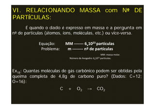 VI. RELACIONANDO MASSA com Nº DE
PARTÍCULAS:
       É quando o dado é expresso em massa e a pergunta em
nº de partículas (átomos, íons, moléculas, etc.) ou vice-versa.

            Equação:         MM ------- 6x1023 partículas
             Problema:        m -------- nº de partículas
                                                          MM: massa molar.
                               Número de Avogadro: 6x1023 partículas.




Ex18: Quantas moléculas de gás carbônico podem ser obtidas pela
queima completa de 4,8g de carbono puro? (Dados: C=12;
O=16):
                         C    +      O2       →       CO2
 