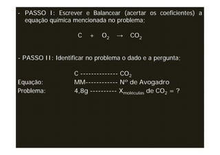 - PASSO I: Escrever e Balancear (acertar os coeficientes) a
  equação química mencionada no problema;

                    C   +   O2    →   CO2


- PASSO II: Identificar no problema o dado e a pergunta;

                   C -------------- CO2
Equação:           MM------------ Nº de Avogadro
Problema:          4,8g ---------- Xmoléculas de CO2 = ?
 