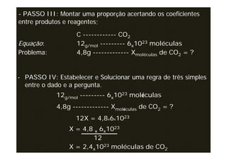 - PASSO III: Montar uma proporção acertando os coeficientes
entre produtos e reagentes;
                   C ------------ CO2
Equação:           12g/mol --------- 6x1023 moléculas
Problema:          4,8g ------------- Xmoléculas de CO2 = ?


- PASSO IV: Estabelecer e Solucionar uma regra de três simples
  entre o dado e a pergunta.
            12g/mol --------- 6x1023 moléculas
            4,8g ------------- Xmoléculas de CO2 = ?
                   12X = 4,8x6x1023
                X = 4,8 x 6x1023
                       12
                X = 2,4x1023 moléculas de CO2
 