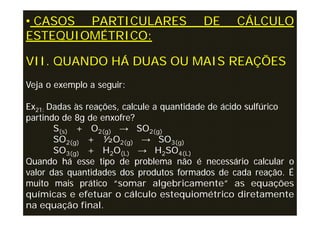 • CASOS PARTICULARES                     DE      CÁLCULO
ESTEQUIOMÉTRICO:

VII. QUANDO HÁ DUAS OU MAIS REAÇÕES
Veja o exemplo a seguir:

Ex21: Dadas às reações, calcule a quantidade de ácido sulfúrico
partindo de 8g de enxofre?
       S(s) + O2(g) → SO2(g)
       SO2(g) + ½O2(g) → SO3(g)
       SO3(g) + H2O(L) → H2SO4(L)
Quando há esse tipo de problema não é necessário calcular o
valor das quantidades dos produtos formados de cada reação. É
muito mais prático “somar algebricamente” as equações
químicas e efetuar o cálculo estequiométrico diretamente
na equação final.
 