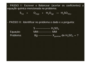 - PASSO I: Escrever e Balancear (acertar os coeficientes) a
equação química mencionada no problema;
          S(s) +     O2(g) + H2O(g) → H2SO4(L)


- PASSO II: Identificar no problema o dado e a pergunta;

                     S ------------- H2SO4
  Equação:           MM------------ MM
  Problema:          8g ------------ Xgramas de H2SO4 = ?
 