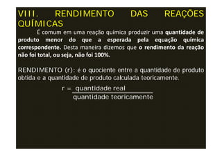 VIII. RENDIMENTO                      DAS         REAÇÕES
QUÍMICAS
     r =
        É comum em uma reação química produzir uma quantidade de
produto menor do que a esperada pela equação química
correspondente. Desta maneira dizemos que o rendimento da reação
não foi total, ou seja, não foi 100%.

RENDIMENTO (r): é o quociente entre a quantidade de produto
obtida e a quantidade de produto calculada teoricamente.
               r = quantidade real
                  quantidade teoricamente
 