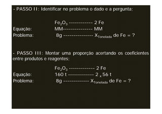 - PASSO II: Identificar no problema o dado e a pergunta;

                   Fe2O3 ------------ 2 Fe
Equação:           MM--------------- MM
Problema:           8g --------------- XTonelada de Fe = ?


- PASSO III: Montar uma proporção acertando os coeficientes
entre produtos e reagentes;

                   Fe2O3 ------------- 2 Fe
Equação:           160 t ------------- 2 x 56 t
Problema:          8g ------------- XTonelada de Fe = ?
 