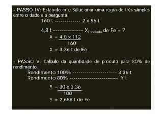 - PASSO IV: Estabelecer e Solucionar uma regra de três simples
entre o dado e a pergunta.
             160 t ------------- 2 x 56 t

            4,8 t --------------- XTonelada de Fe = ?
                X = 4,8 x 112
                         160
                X = 3,36 t de Fe

- PASSO V: Cálculo da quantidade de produto para 80% de
rendimento.
      Rendimento 100% ---------------------- 3,36 t
      Rendimento 80% ------------------------ Y t
                Y = 80 x 3,36
                      100
                Y = 2,688 t de Fe
 