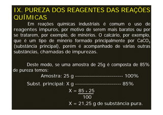 IX. PUREZA DOS REAGENTES DAS REAÇÕES
QUÍMICAS
       Em reações químicas industriais é comum o uso de
reagentes impuros, por motivo de serem mais baratos ou por
se tratarem, por exemplo, de minérios. O calcário, por exemplo,
que é um tipo de minério formado principalmente por CaCO3
(substância principal), porém é acompanhado de várias outras
substâncias, chamadas de impurezas.

      Deste modo, se uma amostra de 25g é composta de 85%
de pureza temos:
             Amostra: 25 g ------------------------ 100%
      Subst. principal: X g ----------------------- 85%
                         X = 85 x 25
                                100
                         X = 21,25 g de substância pura.
 