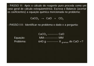 - PASSO II: Após o cálculo do reagente puro proceda como um
caso geral de cálculo estequiométrico. Escreva e Balancie (acertar
os coeficientes) a equação química mencionada no problema;

                   CaCO3 → CaO + CO2

- PASSO III: Identificar no problema o dado e a pergunta;


                         CaCO3 --------- CaO
     Equação:            MM------------ MM
     Problema:           640 g ---------- X gramas de CaO =?
 