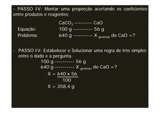 - PASSO IV: Montar uma proporção acertando os coeficientes
entre produtos e reagentes;
                     CaCO3 --------- CaO
  Equação:           100 g ---------- 56 g
  Problema:          640 g ---------- X gramas de CaO =?


- PASSO IV: Estabelecer e Solucionar uma regra de três simples
  entre o dado e a pergunta.
             100 g ---------- 56 g
             640 g ---------- X gramas de CaO =?
                X = 640 x 56
                      100
                X = 358,4 g
 