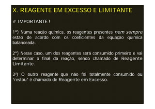 X. REAGENTE EM EXCESSO E LIMITANTE
# IMPORTANTE !

1º) Numa reação química, os reagentes presentes nem sempre
estão de acordo com os coeficientes da equação química
balanceada.

2º) Nesse caso, um dos reagentes será consumido primeiro e vai
determinar o final da reação, sendo chamado de Reagente
Limitante.

3o) O outro reagente que não foi totalmente consumido ou
“restou” é chamado de Reagente em Excesso.
 