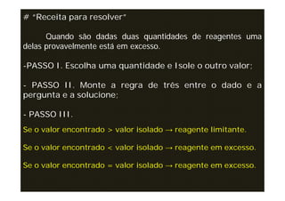# “Receita para resolver”

      Quando são dadas duas quantidades de reagentes uma
delas provavelmente está em excesso.

-PASSO I. Escolha uma quantidade e Isole o outro valor;

- PASSO II. Monte a regra de três entre o dado e a
pergunta e a solucione;

- PASSO III.
Se o valor encontrado > valor isolado → reagente limitante.

Se o valor encontrado < valor isolado → reagente em excesso.

Se o valor encontrado = valor isolado → reagente em excesso.
 
