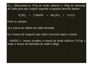 Ex31: Misturando-se 147g de ácido sulfúrico e 100g de hidróxido
de sódio para que reajam segundo a equação descrita abaixo:

         H2SO4 + 2 NaOH → Na2SO4 + 2 H2O

Pede-se calcular:

a) a massa de sulfato de sódio formada;

b) a massa do reagente que sobra (excesso) após a reação.

- PASSO I: vamos escolher a massa de ácido sulfúrico (147g) e
isolar a massa do hidróxido de sódio (100g);
 
