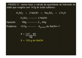 - PASSO II: vamos fazer o cálculo da quantidade de hidróxido de
sódio que reagiria com 147g de ácido sulfúrico;

           H2SO4 + 2 NaOH → Na2SO4 + 2 H2O

             H2SO4 --------- 2 NaOH
Equação:      98g ---------- 2 x 40g
Problema:    147g --------- Xgramas de NaOH=?


             X = 147 x 80
                    98
             X = 120 g de NaOH
 